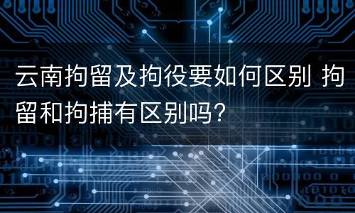 云南拘留及拘役要如何区别 拘留和拘捕有区别吗?