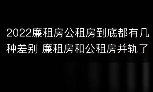 2022廉租房公租房到底都有几种差别 廉租房和公租房并轨了吗
