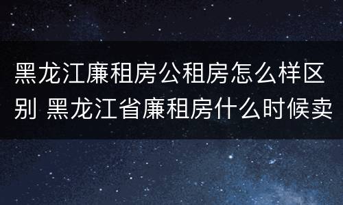 黑龙江廉租房公租房怎么样区别 黑龙江省廉租房什么时候卖给个人
