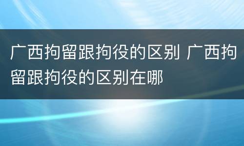 广西拘留跟拘役的区别 广西拘留跟拘役的区别在哪