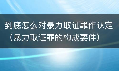 到底怎么对暴力取证罪作认定（暴力取证罪的构成要件）