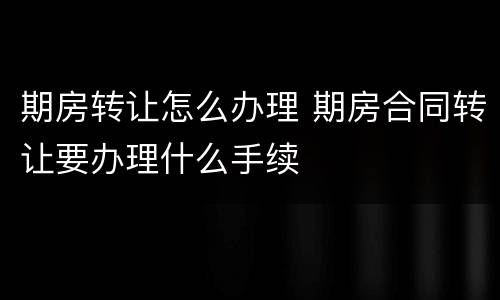 期房转让怎么办理 期房合同转让要办理什么手续