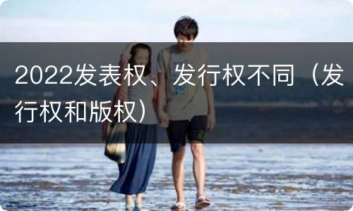 2022发表权、发行权不同（发行权和版权）