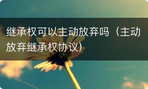 继承权可以主动放弃吗（主动放弃继承权协议）