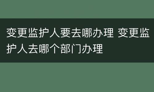 变更监护人要去哪办理 变更监护人去哪个部门办理