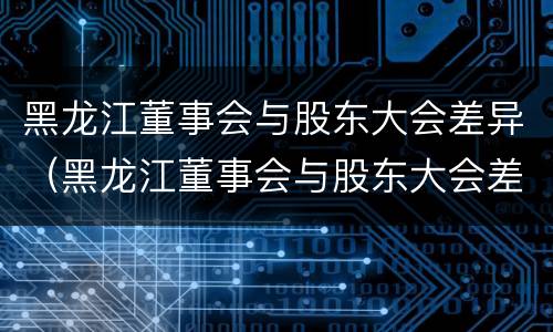 黑龙江董事会与股东大会差异（黑龙江董事会与股东大会差异分析）