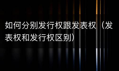 如何分别发行权跟发表权（发表权和发行权区别）