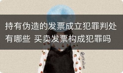 持有伪造的发票成立犯罪判处有哪些 买卖发票构成犯罪吗