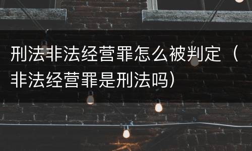 刑法非法经营罪怎么被判定（非法经营罪是刑法吗）