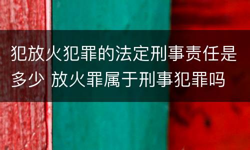 犯放火犯罪的法定刑事责任是多少 放火罪属于刑事犯罪吗