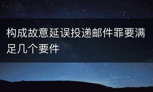 构成故意延误投递邮件罪要满足几个要件