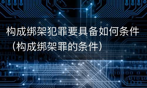 构成绑架犯罪要具备如何条件（构成绑架罪的条件）