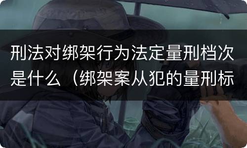 刑法对绑架行为法定量刑档次是什么（绑架案从犯的量刑标准）