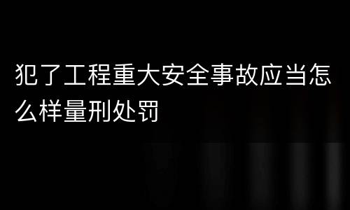 犯了工程重大安全事故应当怎么样量刑处罚
