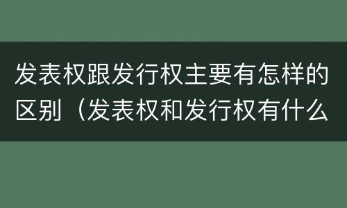 发表权跟发行权主要有怎样的区别（发表权和发行权有什么区别）