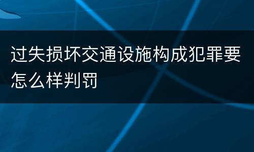 过失损坏交通设施构成犯罪要怎么样判罚