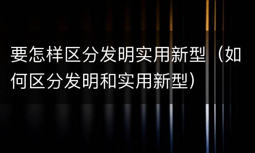 要怎样区分发明实用新型（如何区分发明和实用新型）