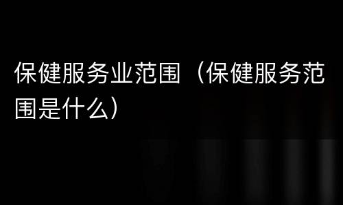 保健服务业范围（保健服务范围是什么）