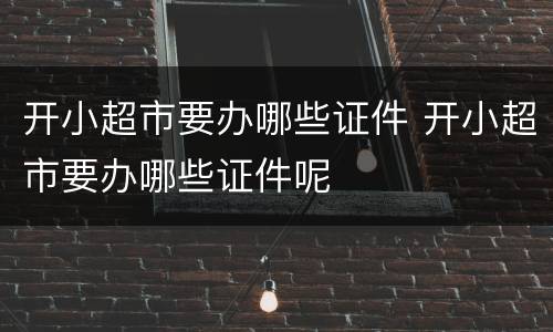 开小超市要办哪些证件 开小超市要办哪些证件呢
