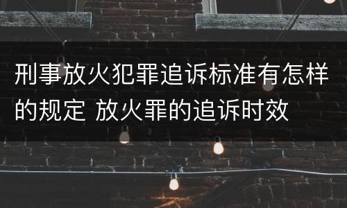 刑事放火犯罪追诉标准有怎样的规定 放火罪的追诉时效