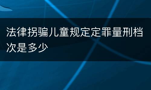 法律拐骗儿童规定定罪量刑档次是多少