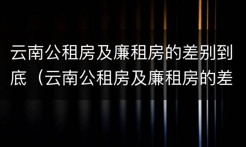云南公租房及廉租房的差别到底（云南公租房及廉租房的差别到底有多大）