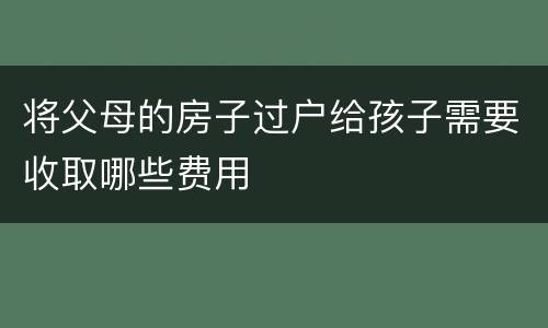 将父母的房子过户给孩子需要收取哪些费用