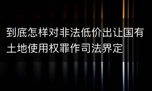 到底怎样对非法低价出让国有土地使用权罪作司法界定