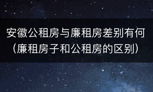 安徽公租房与廉租房差别有何（廉租房子和公租房的区别）