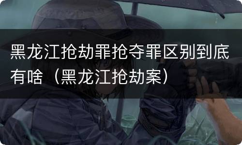 黑龙江抢劫罪抢夺罪区别到底有啥（黑龙江抢劫案）