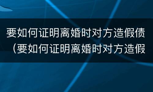 要如何证明离婚时对方造假债（要如何证明离婚时对方造假债务呢）