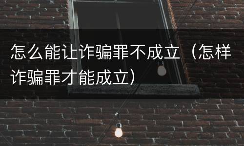 怎么能让诈骗罪不成立（怎样诈骗罪才能成立）