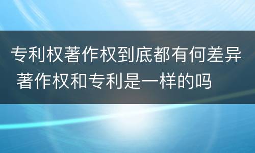 专利权著作权到底都有何差异 著作权和专利是一样的吗