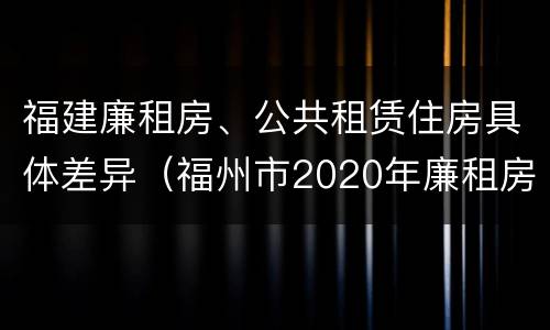 福建廉租房、公共租赁住房具体差异（福州市2020年廉租房）