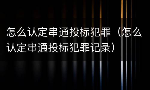 怎么认定串通投标犯罪（怎么认定串通投标犯罪记录）