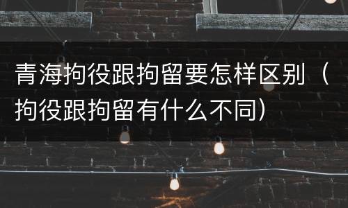 青海拘役跟拘留要怎样区别（拘役跟拘留有什么不同）