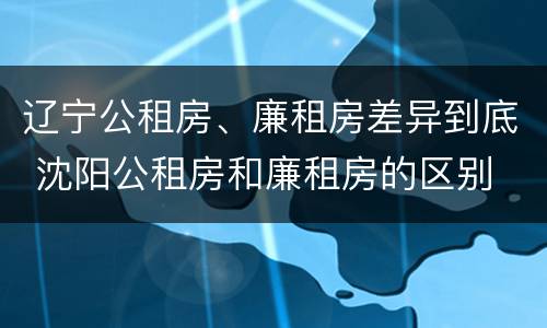 辽宁公租房、廉租房差异到底 沈阳公租房和廉租房的区别