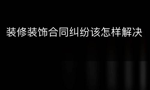 装修装饰合同纠纷该怎样解决