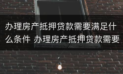 办理房产抵押贷款需要满足什么条件 办理房产抵押贷款需要什么手续