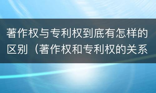 著作权与专利权到底有怎样的区别（著作权和专利权的关系如何）