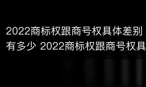 2022商标权跟商号权具体差别有多少 2022商标权跟商号权具体差别有多少呢