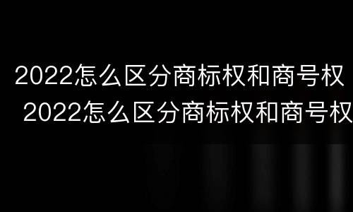 2022怎么区分商标权和商号权 2022怎么区分商标权和商号权的区别