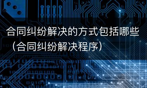 合同纠纷解决的方式包括哪些（合同纠纷解决程序）