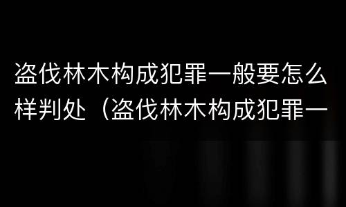 盗伐林木构成犯罪一般要怎么样判处（盗伐林木构成犯罪一般要怎么样判处罚款）