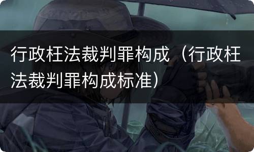 行政枉法裁判罪构成（行政枉法裁判罪构成标准）