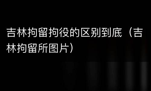 吉林拘留拘役的区别到底（吉林拘留所图片）