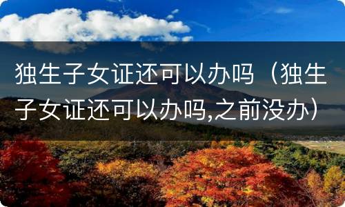 独生子女证还可以办吗（独生子女证还可以办吗,之前没办）