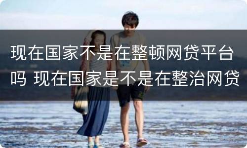 现在国家不是在整顿网贷平台吗 现在国家是不是在整治网贷