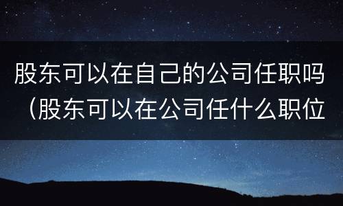 股东可以在自己的公司任职吗（股东可以在公司任什么职位）