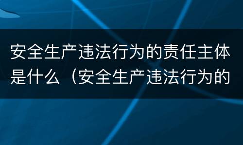 安全生产违法行为的责任主体是什么（安全生产违法行为的责任主体是什么）